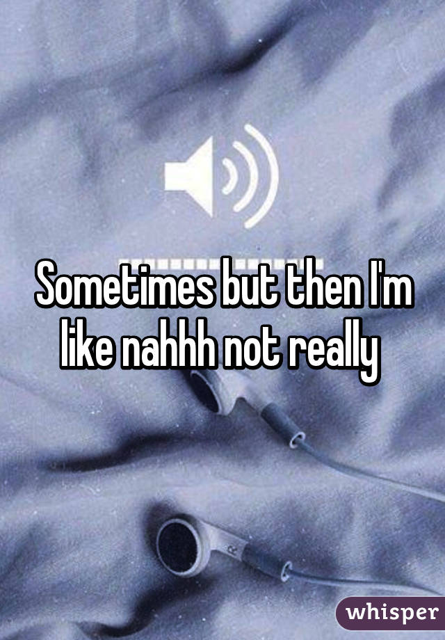 Sometimes but then I'm like nahhh not really 