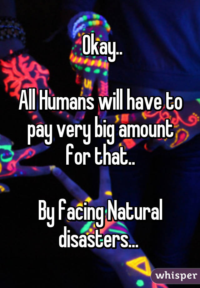  Okay..

All Humans will have to pay very big amount for that..

By facing Natural disasters... 