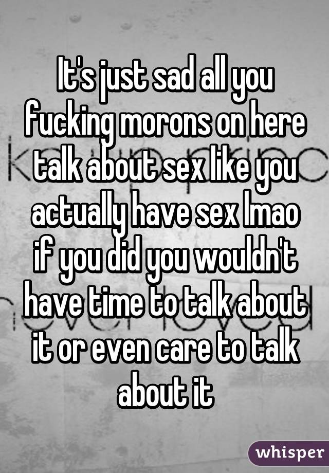 It's just sad all you fucking morons on here talk about sex like you actually have sex lmao if you did you wouldn't have time to talk about it or even care to talk about it