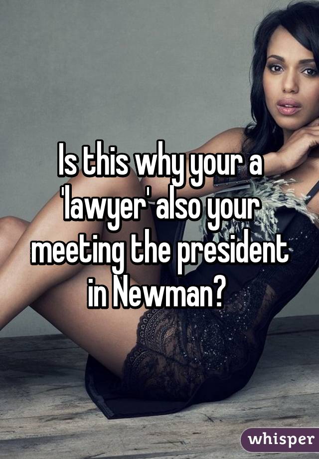 Is this why your a 'lawyer' also your meeting the president in Newman? 