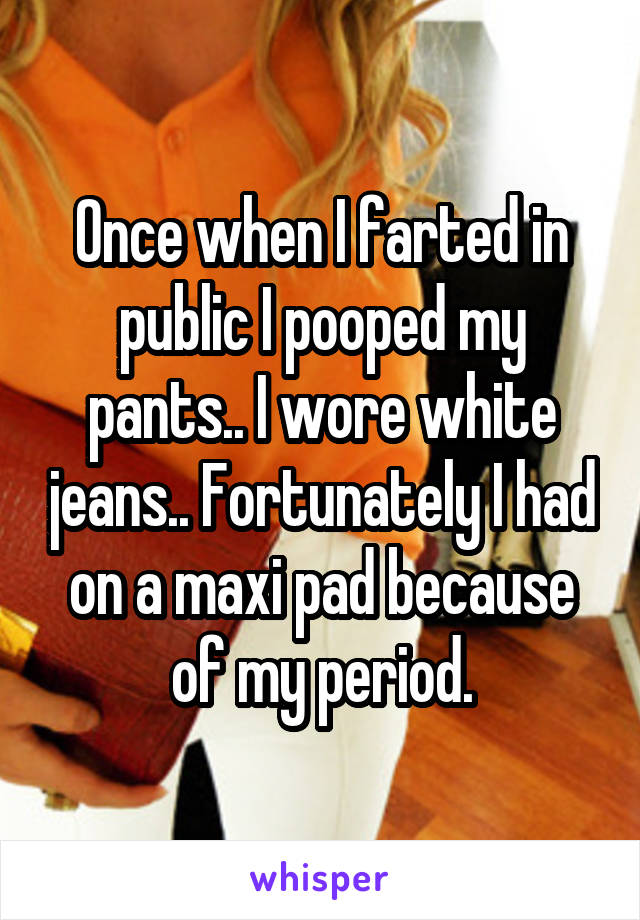 Once when I farted in public I pooped my pants.. I wore white jeans.. Fortunately I had on a maxi pad because of my period.