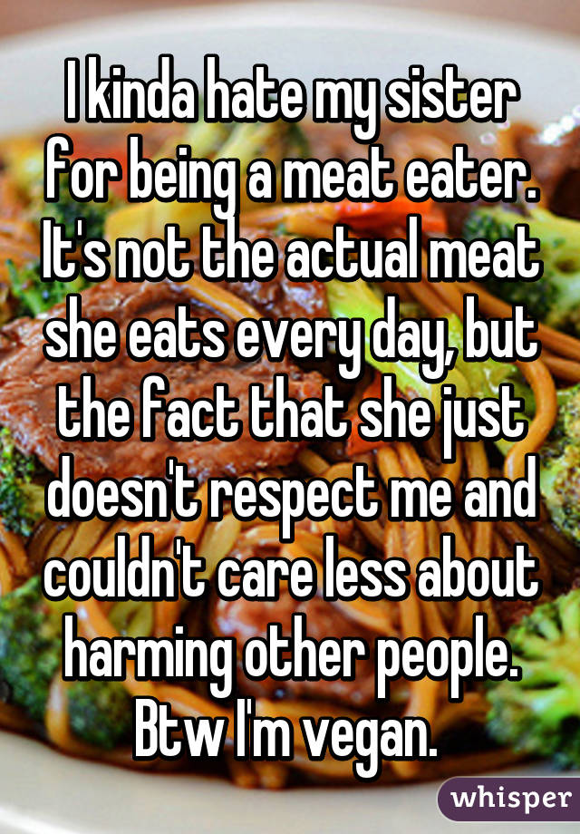 I kinda hate my sister for being a meat eater. It's not the actual meat she eats every day, but the fact that she just doesn't respect me and couldn't care less about harming other people. Btw I'm vegan. 