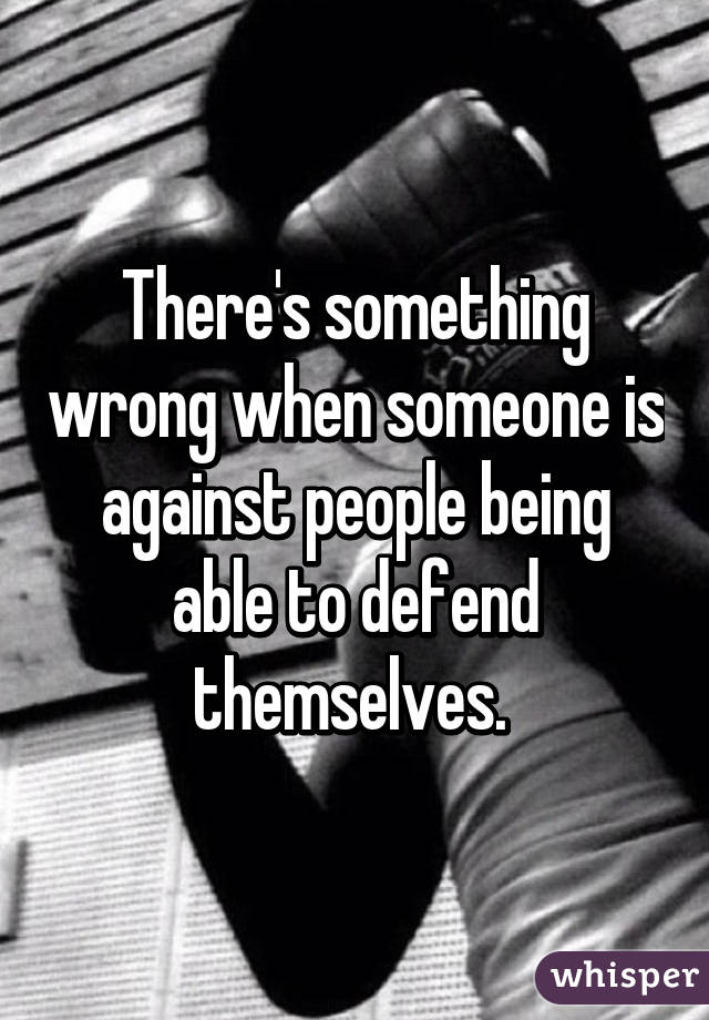 There's something wrong when someone is against people being able to defend themselves. 