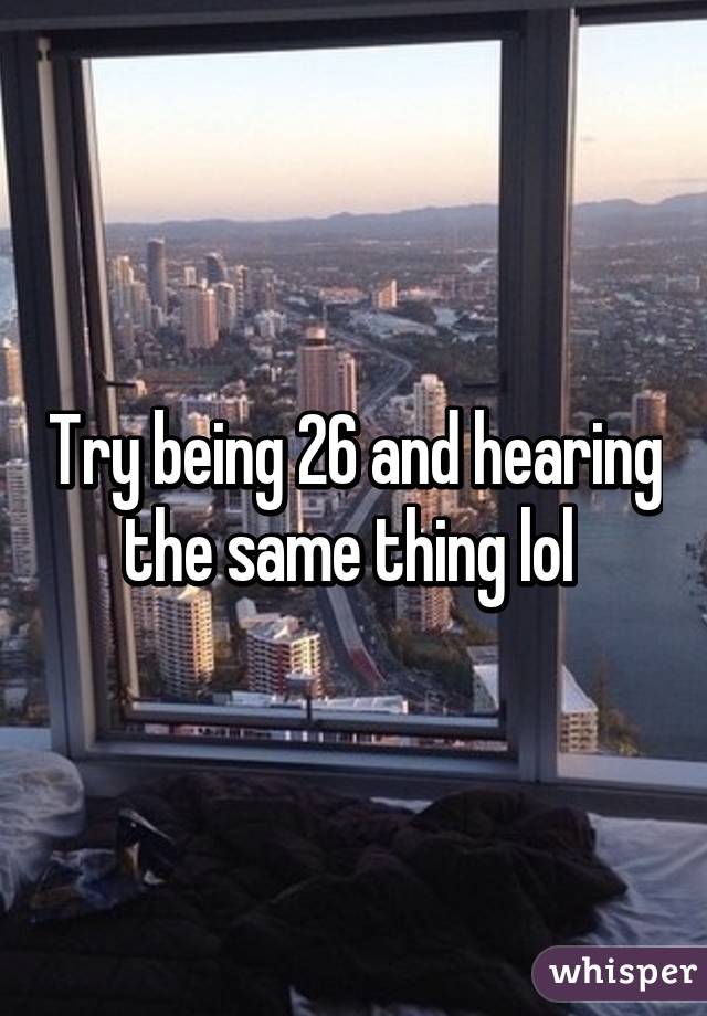 Try being 26 and hearing the same thing lol 