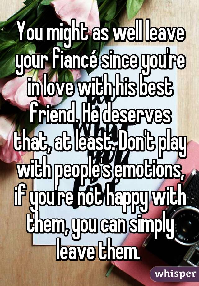 You might as well leave your fiancé since you're in love with his best friend. He deserves that, at least. Don't play with people's emotions, if you're not happy with them, you can simply leave them. 