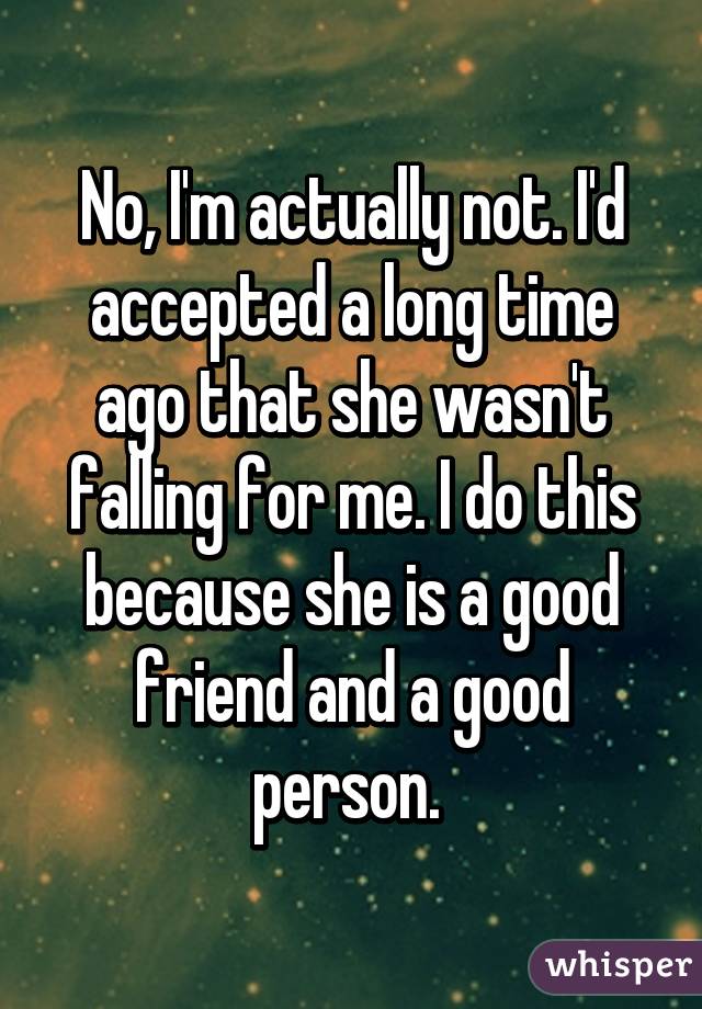 No, I'm actually not. I'd accepted a long time ago that she wasn't falling for me. I do this because she is a good friend and a good person. 