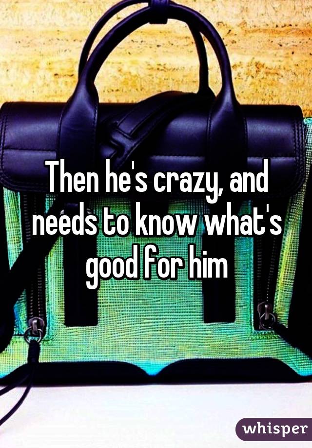 Then he's crazy, and needs to know what's good for him