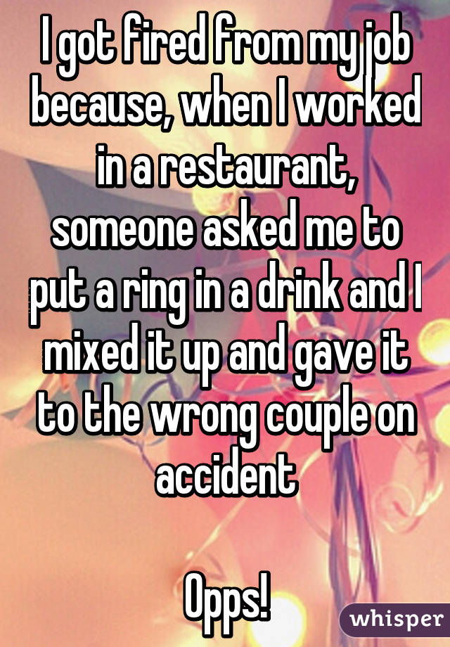 I got fired from my job because, when I worked in a restaurant, someone asked me to put a ring in a drink and I mixed it up and gave it to the wrong couple on accident

Opps!