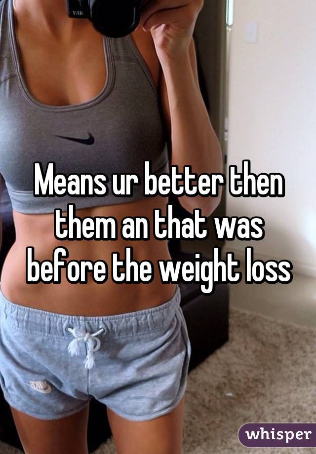 Means ur better then them an that was before the weight loss