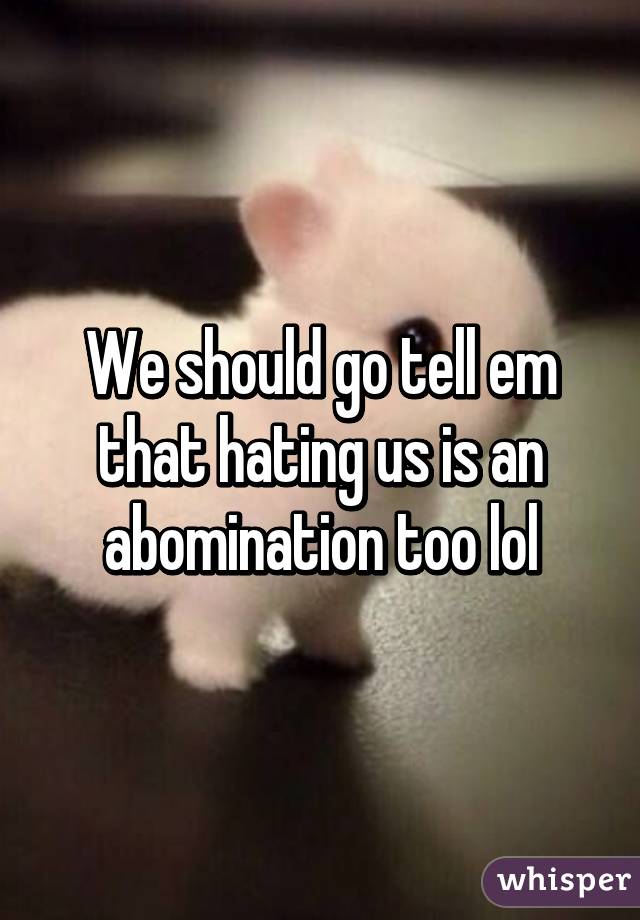 We should go tell em that hating us is an abomination too lol