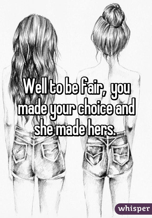 Well to be fair,  you made your choice and she made hers. 