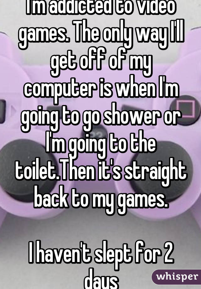 I'm addicted to video games. The only way I'll get off of my computer is when I'm going to go shower or I'm going to the toilet.Then it's straight back to my games.

I haven't slept for 2 days