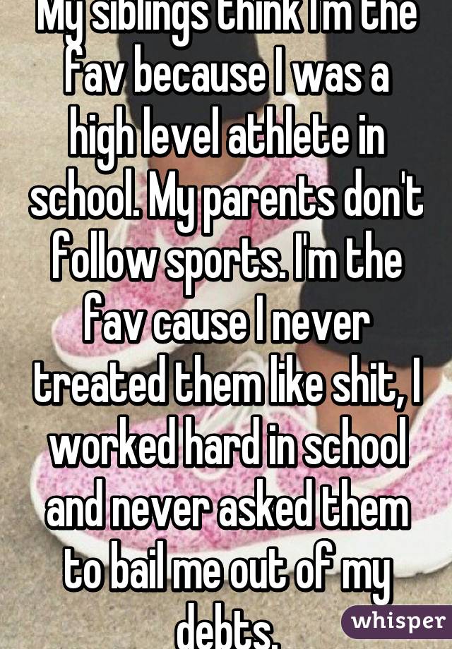 My siblings think I'm the fav because I was a high level athlete in school. My parents don't follow sports. I'm the fav cause I never treated them like shit, I worked hard in school and never asked them to bail me out of my debts.