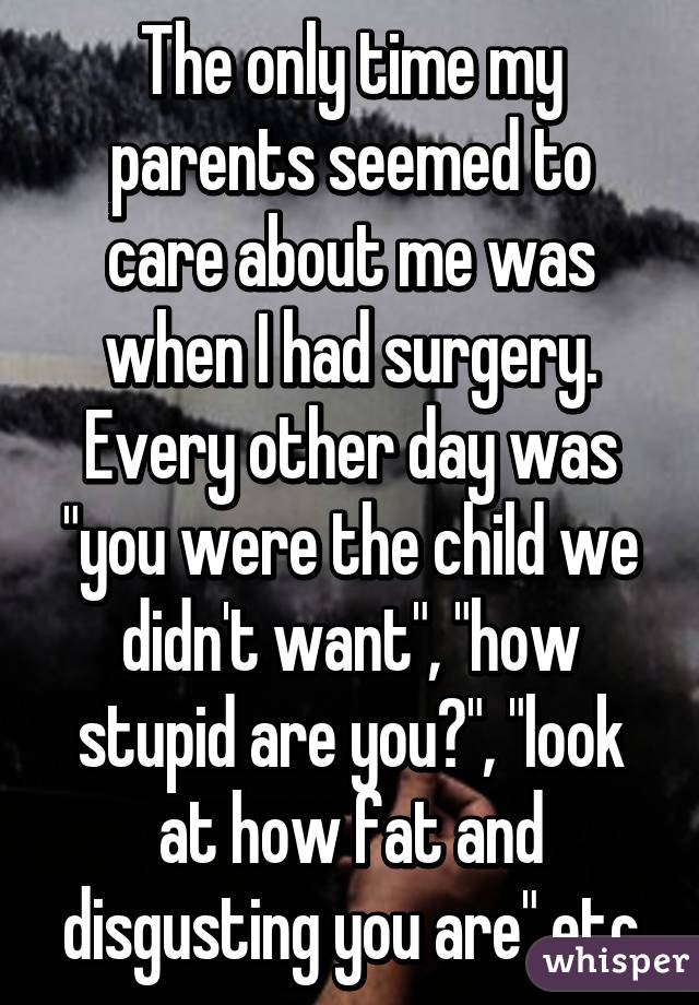 The only time my parents seemed to care about me was when I had surgery. Every other day was "you were the child we didn't want", "how stupid are you?", "look at how fat and disgusting you are" etc