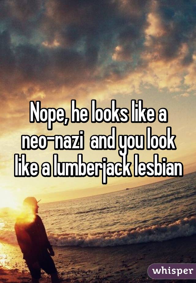 Nope, he looks like a neo-nazi  and you look like a lumberjack lesbian