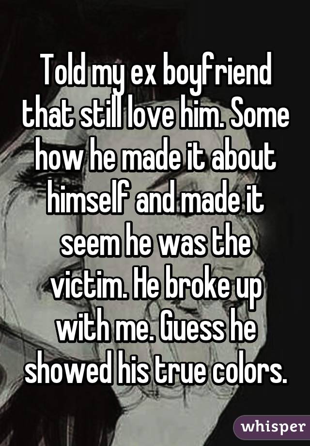 Told my ex boyfriend that still love him. Some how he made it about himself and made it seem he was the victim. He broke up with me. Guess he showed his true colors.