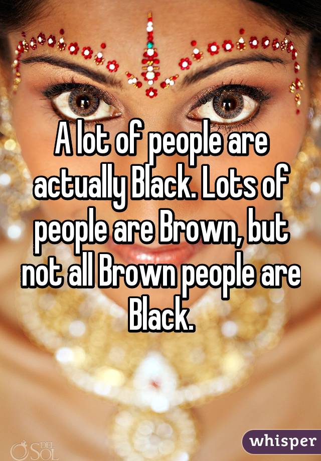 A lot of people are actually Black. Lots of people are Brown, but not all Brown people are Black.