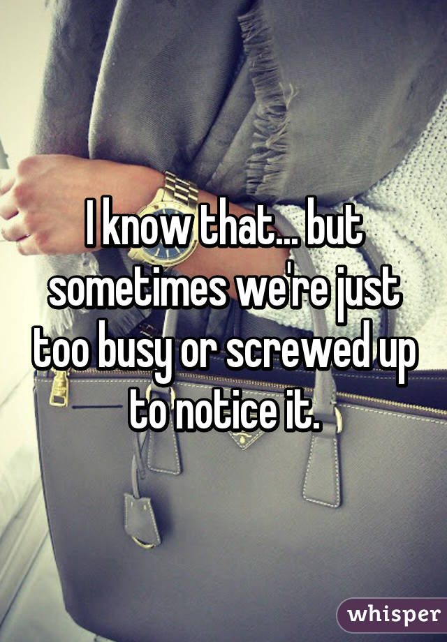 I know that... but sometimes we're just too busy or screwed up to notice it.