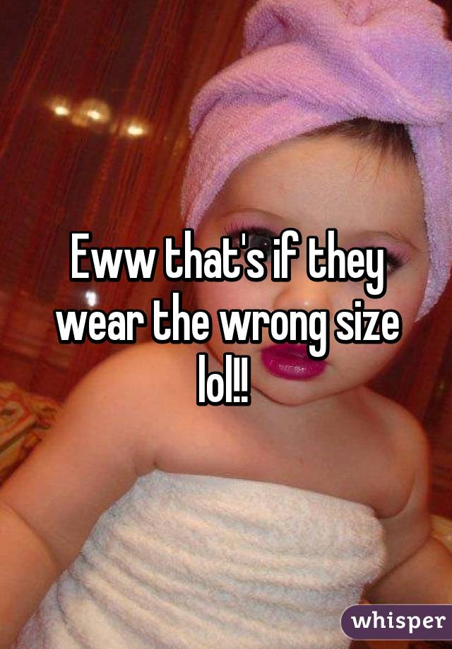 Eww that's if they wear the wrong size lol!! 