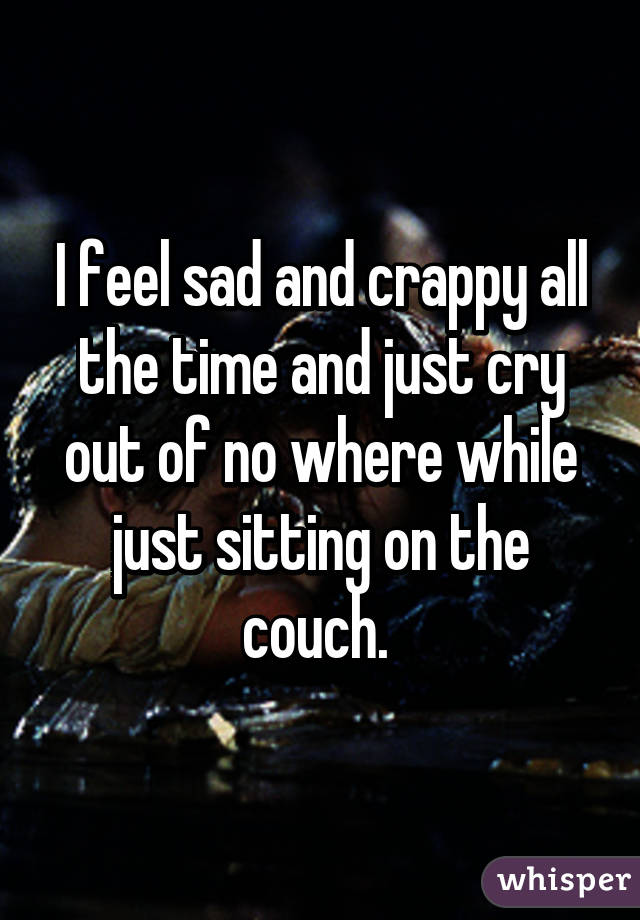 I feel sad and crappy all the time and just cry out of no where while just sitting on the couch. 