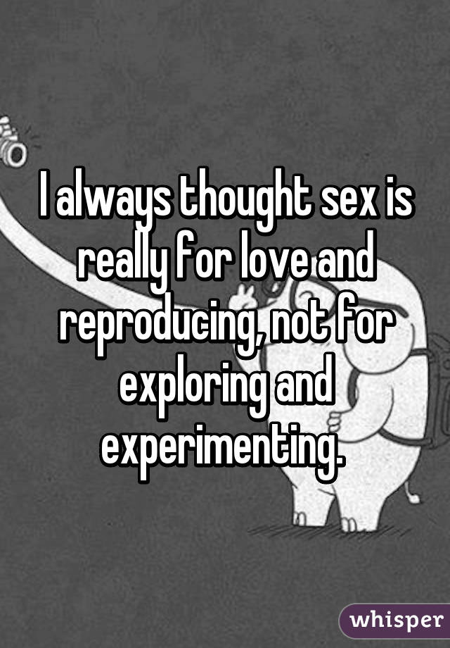 I always thought sex is really for love and reproducing, not for exploring and experimenting. 