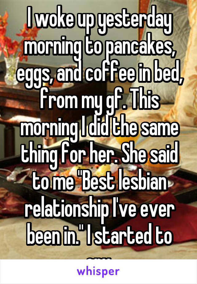 I woke up yesterday morning to pancakes, eggs, and coffee in bed, from my gf. This morning I did the same thing for her. She said to me "Best lesbian relationship I've ever been in." I started to cry.