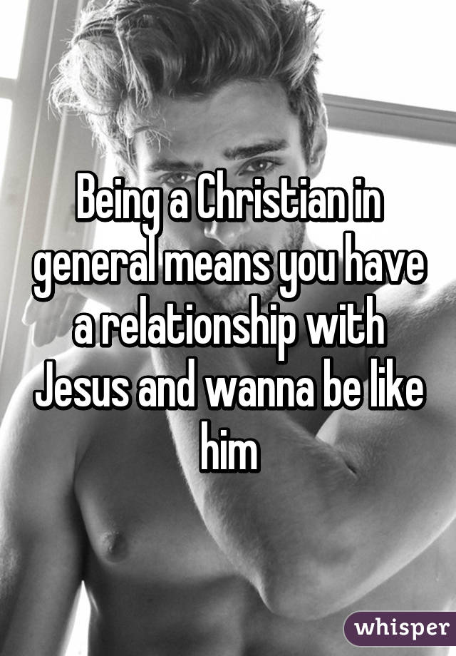 Being a Christian in general means you have a relationship with Jesus and wanna be like him