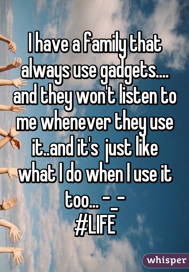 I have a family that always use gadgets.... and they won't listen to me whenever they use it..and it's  just like what I do when I use it too... -_-
#LIFE