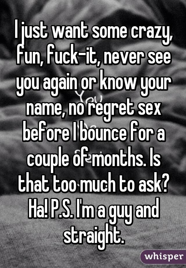 I just want some crazy, fun, fuck-it, never see you again or know your name, no regret sex before I bounce for a couple of months. Is that too much to ask? Ha! P.S. I'm a guy and straight.