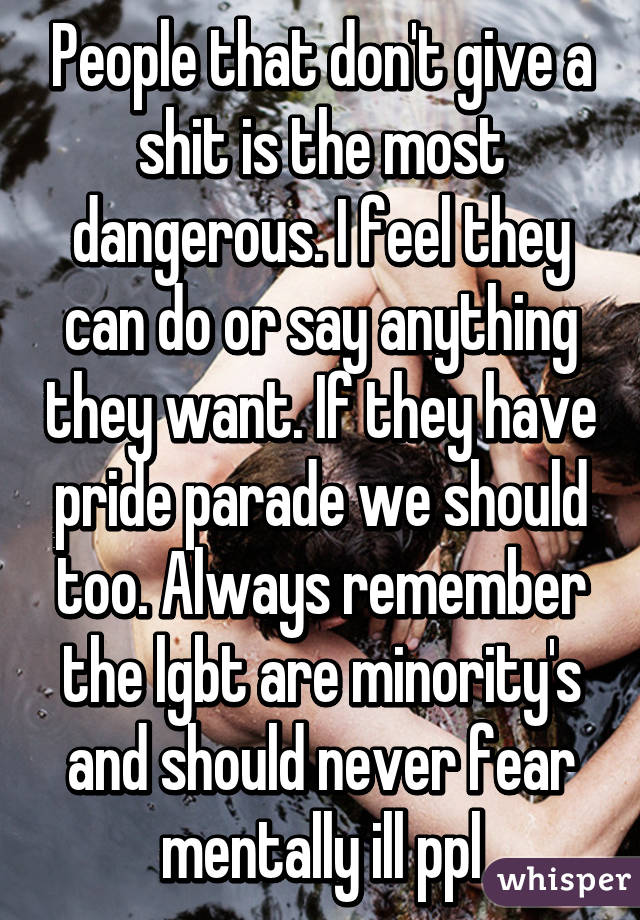 People that don't give a shit is the most dangerous. I feel they can do or say anything they want. If they have pride parade we should too. Always remember the lgbt are minority's and should never fear mentally ill ppl