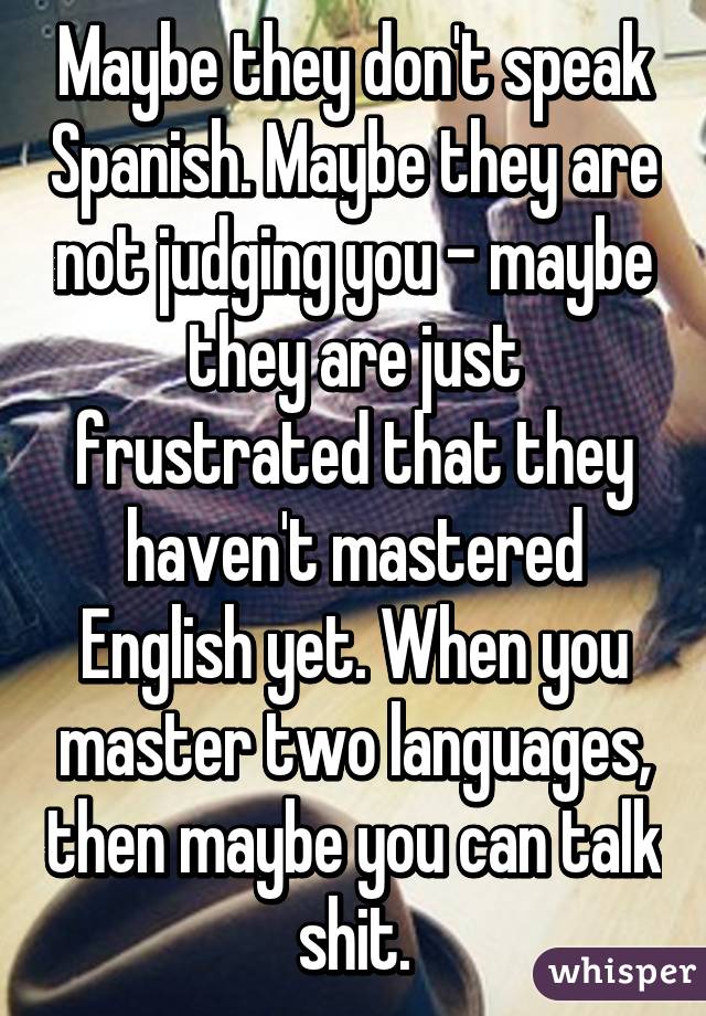 Maybe they don't speak Spanish. Maybe they are not judging you - maybe they are just frustrated that they haven't mastered English yet. When you master two languages, then maybe you can talk shit.