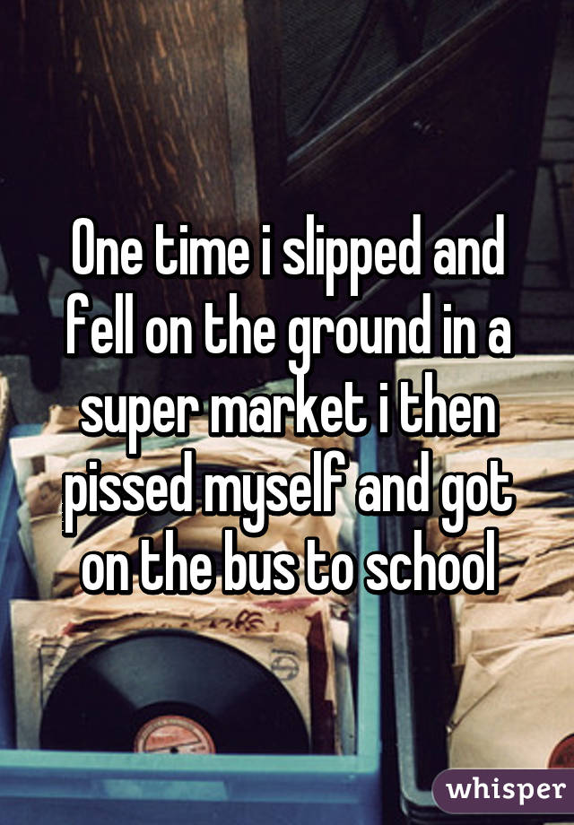 One time i slipped and fell on the ground in a super market i then pissed myself and got on the bus to school