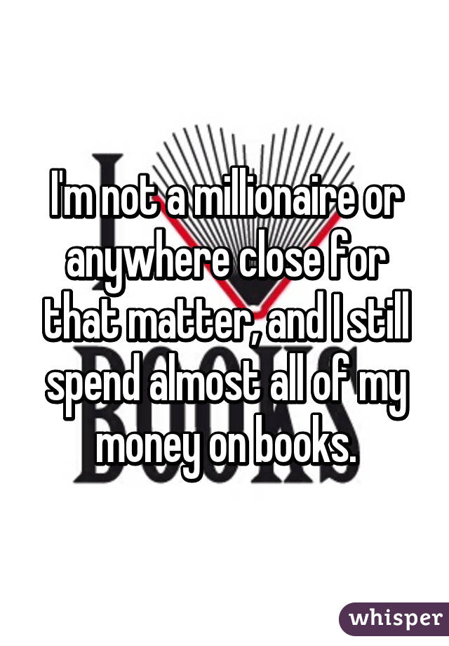 I'm not a millionaire or anywhere close for that matter, and I still spend almost all of my money on books.