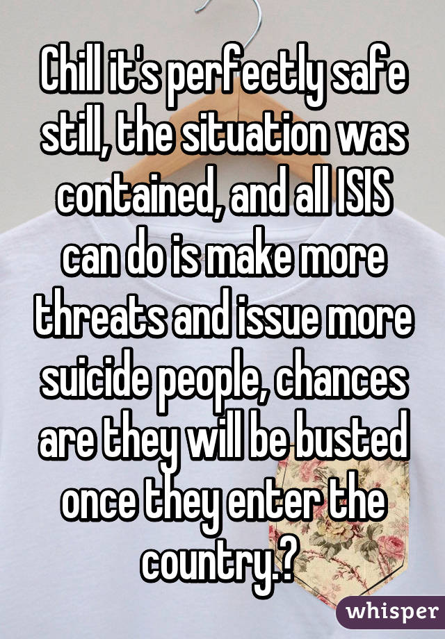 Chill it's perfectly safe still, the situation was contained, and all ISIS can do is make more threats and issue more suicide people, chances are they will be busted once they enter the country.✌ 