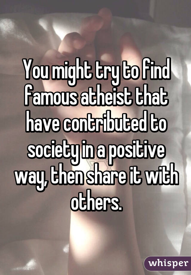 You might try to find famous atheist that have contributed to society in a positive way, then share it with others.