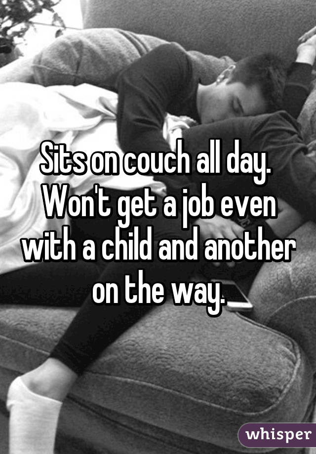 Sits on couch all day.  Won't get a job even with a child and another on the way.