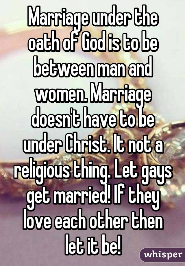 Marriage under the oath of God is to be between man and women. Marriage doesn't have to be under Christ. It not a religious thing. Let gays get married! If they love each other then let it be!