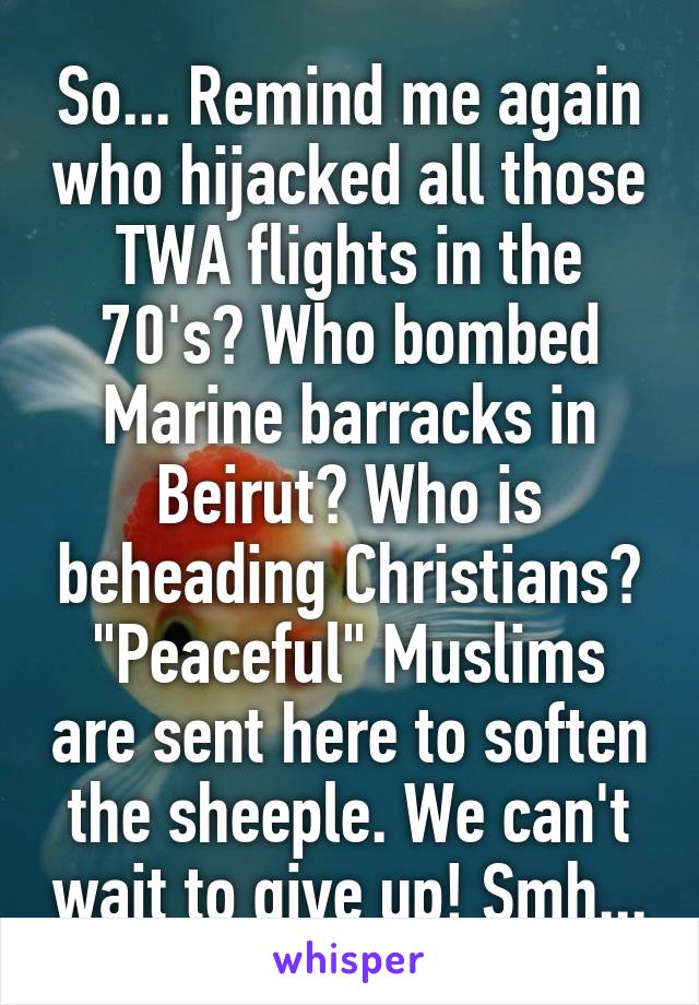 So... Remind me again who hijacked all those TWA flights in the 70's? Who bombed Marine barracks in Beirut? Who is beheading Christians? "Peaceful" Muslims are sent here to soften the sheeple. We can't wait to give up! Smh...