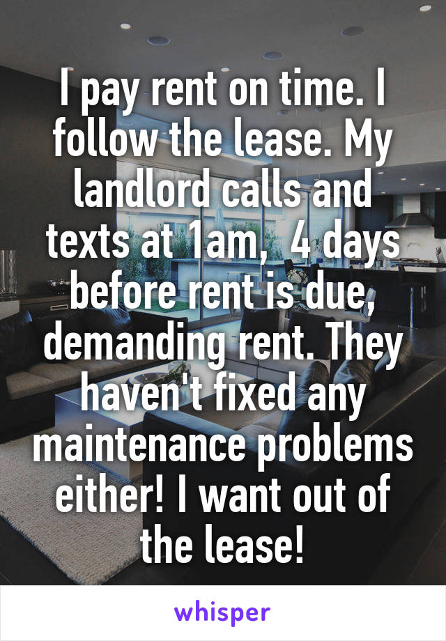 I pay rent on time. I follow the lease. My landlord calls and texts at 1am,  4 days before rent is due, demanding rent. They haven't fixed any maintenance problems either! I want out of the lease!