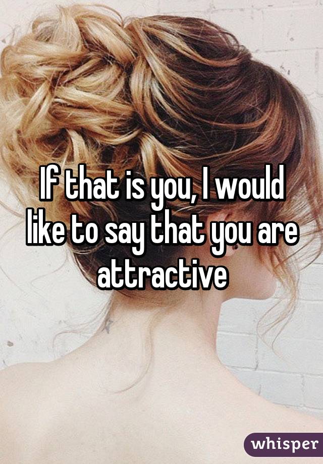If that is you, I would like to say that you are attractive