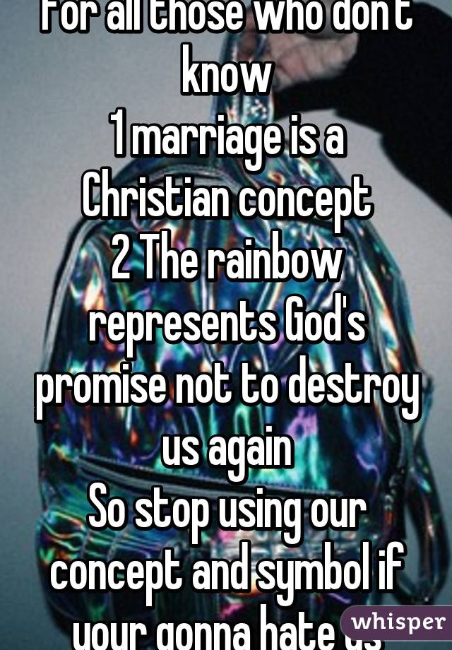 For all those who don't know
1 marriage is a Christian concept
2 The rainbow represents God's promise not to destroy us again
So stop using our concept and symbol if your gonna hate us
