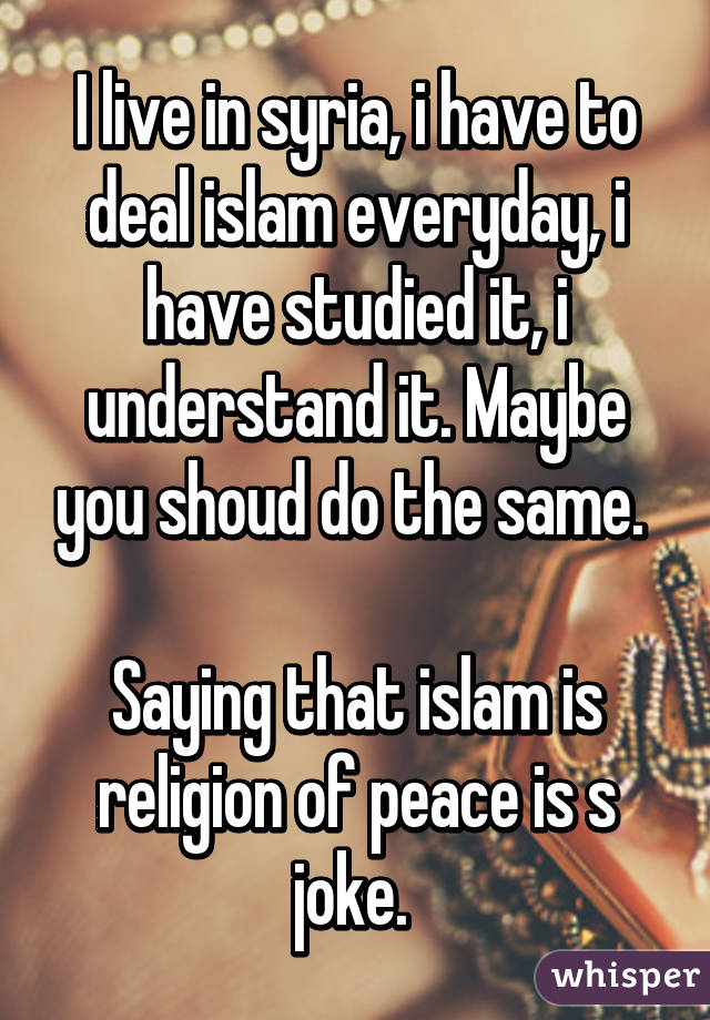 I live in syria, i have to deal islam everyday, i have studied it, i understand it. Maybe you shoud do the same. 

Saying that islam is religion of peace is s joke. 