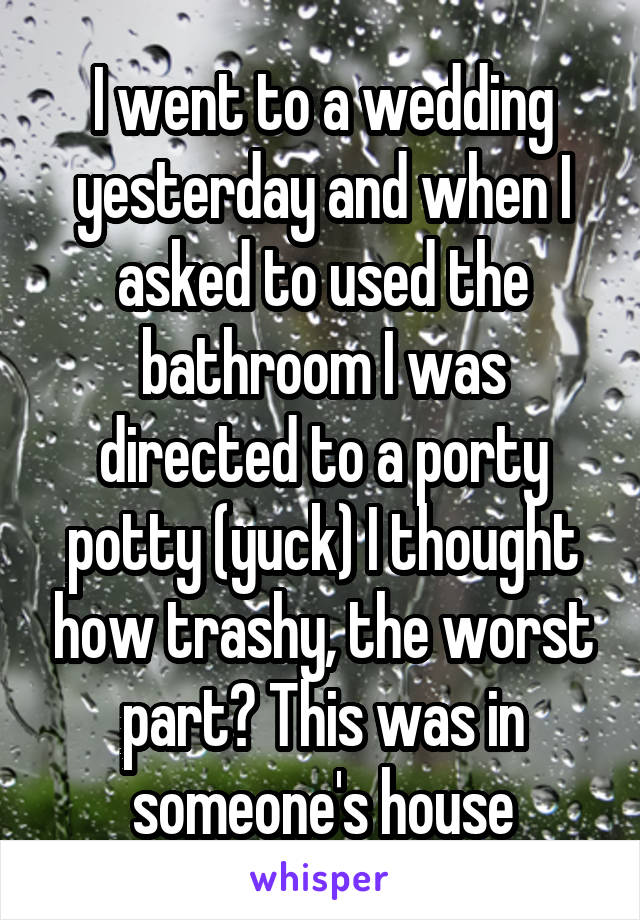 I went to a wedding yesterday and when I asked to used the bathroom I was directed to a porty potty (yuck) I thought how trashy, the worst part? This was in someone's house