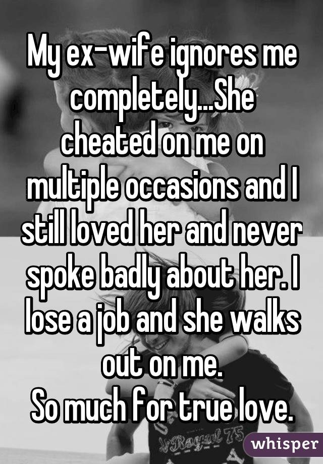 My ex-wife ignores me completely...She cheated on me on multiple occasions and I still loved her and never spoke badly about her. I lose a job and she walks out on me.
So much for true love.