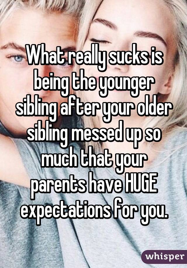 What really sucks is being the younger sibling after your older sibling messed up so much that your parents have HUGE expectations for you.