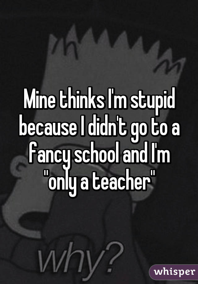 Mine thinks I'm stupid because I didn't go to a fancy school and I'm "only a teacher"