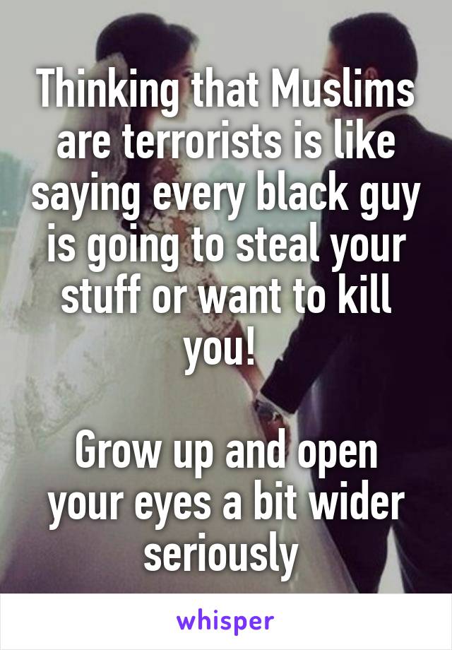 Thinking that Muslims are terrorists is like saying every black guy is going to steal your stuff or want to kill you! 

Grow up and open your eyes a bit wider seriously 