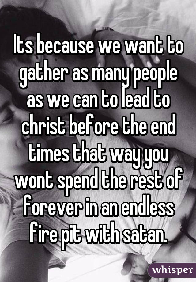 Its because we want to gather as many people as we can to lead to christ before the end times that way you wont spend the rest of forever in an endless fire pit with satan.