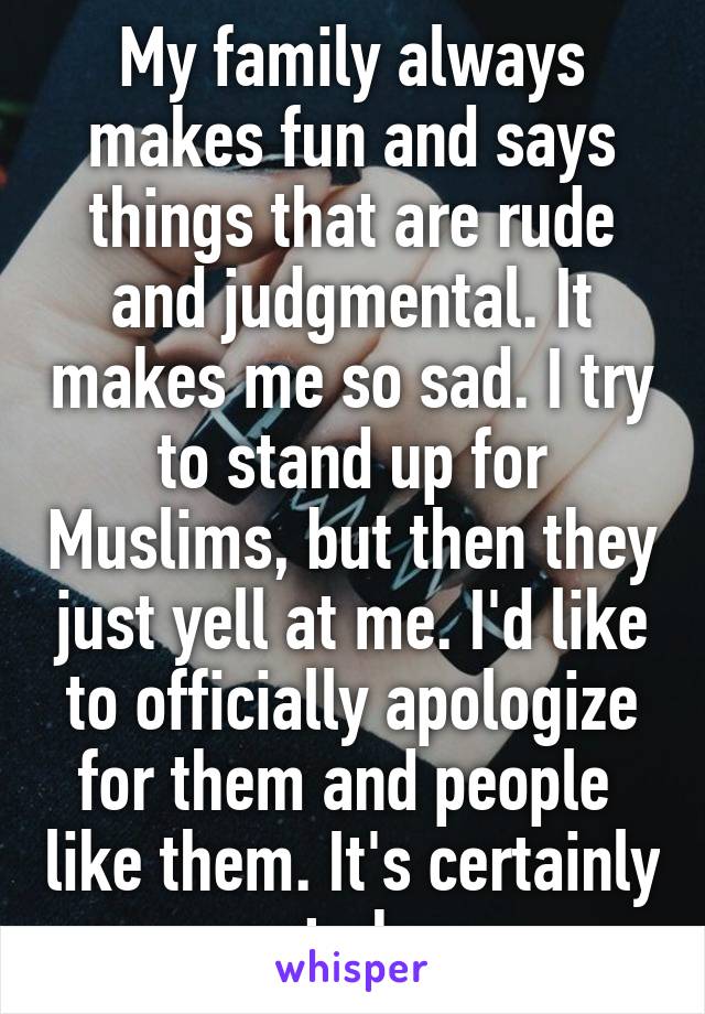 My family always makes fun and says things that are rude and judgmental. It makes me so sad. I try to stand up for Muslims, but then they just yell at me. I'd like to officially apologize for them and people  like them. It's certainly not okay