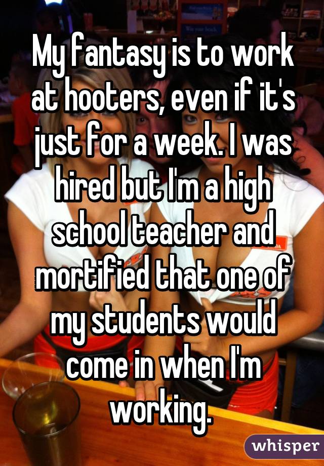 My fantasy is to work at hooters, even if it's just for a week. I was hired but I'm a high school teacher and mortified that one of my students would come in when I'm working. 